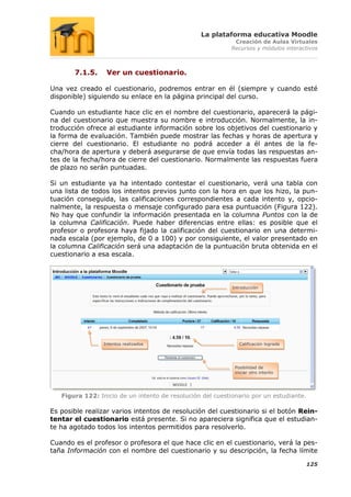 La plataforma educativa Moodle
                                                            Creación de Aulas Virtuales
                                                           Recursos y módulos interactivos



       7.1.5.     Ver un cuestionario.

Una vez creado el cuestionario, podremos entrar en él (siempre y cuando esté
disponible) siguiendo su enlace en la página principal del curso.

Cuando un estudiante hace clic en el nombre del cuestionario, aparecerá la pági-
na del cuestionario que muestra su nombre e introducción. Normalmente, la in-
troducción ofrece al estudiante información sobre los objetivos del cuestionario y
la forma de evaluación. También puede mostrar las fechas y horas de apertura y
cierre del cuestionario. El estudiante no podrá acceder a él antes de la fe-
cha/hora de apertura y deberá asegurarse de que envía todas las respuestas an-
tes de la fecha/hora de cierre del cuestionario. Normalmente las respuestas fuera
de plazo no serán puntuadas.

Si un estudiante ya ha intentado contestar el cuestionario, verá una tabla con
una lista de todos los intentos previos junto con la hora en que los hizo, la pun-
tuación conseguida, las calificaciones correspondientes a cada intento y, opcio-
nalmente, la respuesta o mensaje configurado para esa puntuación (Figura 122).
No hay que confundir la información presentada en la columna Puntos con la de
la columna Calificación. Puede haber diferencias entre ellas: es posible que el
profesor o profesora haya fijado la calificación del cuestionario en una determi-
nada escala (por ejemplo, de 0 a 100) y por consiguiente, el valor presentado en
la columna Calificación será una adaptación de la puntuación bruta obtenida en el
cuestionario a esa escala.




                                                            Introducción




                 Intentos realizados                           Calificación lograda




                                                             Posibilidad de
                                                             iniciar otro intento




   Figura 122: Inicio de un intento de resolución del cuestionario por un estudiante.

Es posible realizar varios intentos de resolución del cuestionario si el botón Rein-
tentar el cuestionario está presente. Si no apareciera significa que el estudian-
te ha agotado todos los intentos permitidos para resolverlo.

Cuando es el profesor o profesora el que hace clic en el cuestionario, verá la pes-
taña Información con el nombre del cuestionario y su descripción, la fecha límite

                                                                                        125
 