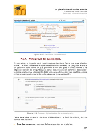 La plataforma educativa Moodle
                                                                         Creación de Aulas Virtuales
                                                                        Recursos y módulos interactivos




                 Explicaciones y                                        Gestión de preguntas
                  observaciones                                         y categorías




                     Gestión y acceso                             Ver el cuestionario igual
                         a resultados                             que los estudiantes




                           Figura 124: Gestión de un cuestionario.

       7.1.7.      Vista previa del cuestionario.

En esta vista, el docente ve el cuestionario de la misma forma que lo ve el estu-
diante. La única diferencia es que debajo de cada número de pregunta aparece
un pequeño icono sobre el que podemos hacer clic para ir directamente a la
página de edición de preguntas para editar esa pregunta en concreto. Esta carac-
terística resulta muy interesante, toda vez que podemos corregir posibles errores
en las preguntas directamente en la página de previsualización.




                                        Botones de finalización




                Figura 125: Opciones de finalización de un cuestionario.

Desde esta vista podemos contestar el cuestionario. Al final del mismo, encon-
tramos tres opciones:

   Guardar sin enviar, que guarda las respuestas sin enviarlas.

                                                                                                  127
 
