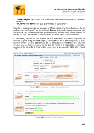 La plataforma educativa Moodle
                                                                      Creación de Aulas Virtuales
                                                                     Recursos y módulos interactivos



   Enviar página (opcional), que envía sólo una determinada página del cues-
   tionario.
   Enviar todo y terminar, que guarda todo el cuestionario.

Cuando el cuestionario tenga activado el Modo adaptativo, los estudiantes (y los
profesores y profesoras) verán un botón Enviar adicional en cada pregunta que
les permite dar varias respuestas a una pregunta incluso en el mismo intento de
resolución del cuestionario, pudiendo tener penalizaciones por cada intento.

Al resolverlo, se indicará qué intento se está realizando y se abrirá la página de
revisión (Figura 126). En esta página, se muestran, en la parte superior, la pun-
tuación general lograda (porcentaje de las respuestas acertadas) y una revisión
de cada una de las preguntas, en las que se indica si la respuesta es correcta,
parcialmente correcta o incorrecta, junto con la puntuación obtenida (Figura
127).




                                                   Resultados de este intento




                                                          Comentario mostrado al
  Respuesta                                               responder incorrectamente
  incorrecta



                              Puntuación conseguida en la pregunta


                  Figura 126: Página de revisión del cuestionario.




   Respuesta
    correcta




   Respuesta
  parcialmente
    correcta




                        Figura 127: Revisión de preguntas.



                                                                                               128
 