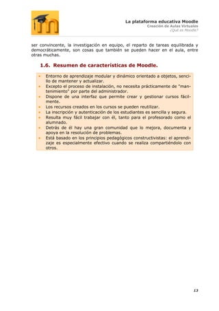 La plataforma educativa Moodle
                                                       Creación de Aulas Virtuales
                                                                   ¿Qué es Moodle?



ser convincente, la investigación en equipo, el reparto de tareas equilibrada y
democráticamente, son cosas que también se pueden hacer en el aula, entre
otras muchas.

    1.6. Resumen de características de Moodle.

      Entorno de aprendizaje modular y dinámico orientado a objetos, senci-
      llo de mantener y actualizar.
      Excepto el proceso de instalación, no necesita prácticamente de "man-
      tenimiento" por parte del administrador.
      Dispone de una interfaz que permite crear y gestionar cursos fácil-
      mente.
      Los recursos creados en los cursos se pueden reutilizar.
      La inscripción y autenticación de los estudiantes es sencilla y segura.
      Resulta muy fácil trabajar con él, tanto para el profesorado como el
      alumnado.
      Detrás de él hay una gran comunidad que lo mejora, documenta y
      apoya en la resolución de problemas.
      Está basado en los principios pedagógicos constructivistas: el aprendi-
      zaje es especialmente efectivo cuando se realiza compartiéndolo con
      otros.




                                                                                13
 