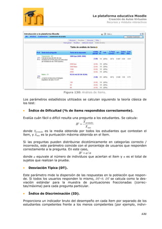 La plataforma educativa Moodle
                                                                Creación de Aulas Virtuales
                                                               Recursos y módulos interactivos




                           Figura 130: Análisis de ítems.

Los parámetros estadísticos utilizados se calculan siguiendo la teoría clásica de
los test:

   Índice de Dificultad (% de ítems respondidos correctamente).

Evalúa cuán fácil o difícil resulta una pregunta a los estudiantes. Se calcula:
                                              X promedio
                                    IF
                                                X máx
donde Xpromedio es la media obtenida por todos los estudiantes que contestan el
ítem, y Xmáx es la puntuación máxima obtenida en el ítem.

Si las preguntas pueden distribuirse dicotómicamente en categorías correcto /
incorrecto, este parámetro coincide con el porcentaje de usuarios que responden
correctamente a la pregunta. En este caso,
                                         IF     a/n
donde a equivale al número de individuos que aciertan el ítem y n es el total de
sujetos que realizan la prueba.

   Desviación Típica (DT).

Este parámetro mide la dispersión de las respuestas en la población que respon-
de. Si todos los usuarios responden lo mismo, DT=0. DT se calcula como la des-
viación estándar para la muestra de puntuaciones fraccionadas (correc-
tas/máxima) para cada pregunta particular.

   Índice de Discriminación (ID).

Proporciona un indicador bruto del desempeño en cada ítem por separado de los
estudiantes competentes frente a los menos competentes (por ejemplo, indivi-


                                                                                         131
 