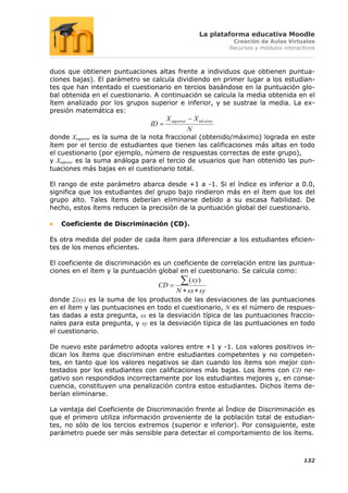 La plataforma educativa Moodle
                                                                      Creación de Aulas Virtuales
                                                                     Recursos y módulos interactivos



duos que obtienen puntuaciones altas frente a individuos que obtienen puntua-
ciones bajas). El parámetro se calcula dividiendo en primer lugar a los estudian-
tes que han intentado el cuestionario en tercios basándose en la puntuación glo-
bal obtenida en el cuestionario. A continuación se calcula la media obtenida en el
ítem analizado por los grupos superior e inferior, y se sustrae la media. La ex-
presión matemática es:
                                     X sup erior       X inf erior
                               ID
                                                   N
donde Xsuperior es la suma de la nota fraccional (obtenido/máximo) lograda en este
ítem por el tercio de estudiantes que tienen las calificaciones más altas en todo
el cuestionario (por ejemplo, número de respuestas correctas de este grupo),
y Xinferior es la suma análoga para el tercio de usuarios que han obtenido las pun-
tuaciones más bajas en el cuestionario total.

El rango de este parámetro abarca desde +1 a -1. Si el índice es inferior a 0.0,
significa que los estudiantes del grupo bajo rindieron más en el ítem que los del
grupo alto. Tales ítems deberían eliminarse debido a su escasa fiabilidad. De
hecho, estos ítems reducen la precisión de la puntuación global del cuestionario.

   Coeficiente de Discriminación (CD).

Es otra medida del poder de cada ítem para diferenciar a los estudiantes eficien-
tes de los menos eficientes.

El coeficiente de discriminación es un coeficiente de correlación entre las puntua-
ciones en el ítem y la puntuación global en el cuestionario. Se calcula como:
                                            ( xy)
                                    CD
                                          N sx sy
donde Σ(xy) es la suma de los productos de las desviaciones de las puntuaciones
en el ítem y las puntuaciones en todo el cuestionario, N es el número de respues-
tas dadas a esta pregunta, sx es la desviación típica de las puntuaciones fraccio-
nales para esta pregunta, y sy es la desviación típica de las puntuaciones en todo
el cuestionario.

De nuevo este parámetro adopta valores entre +1 y -1. Los valores positivos in-
dican los ítems que discriminan entre estudiantes competentes y no competen-
tes, en tanto que los valores negativos se dan cuando los ítems son mejor con-
testados por los estudiantes con calificaciones más bajas. Los ítems con CD ne-
gativo son respondidos incorrectamente por los estudiantes mejores y, en conse-
cuencia, constituyen una penalización contra estos estudiantes. Dichos ítems de-
berían eliminarse.

La ventaja del Coeficiente de Discriminación frente al Índice de Discriminación es
que el primero utiliza información proveniente de la población total de estudian-
tes, no sólo de los tercios extremos (superior e inferior). Por consiguiente, este
parámetro puede ser más sensible para detectar el comportamiento de los ítems.



                                                                                               132
 