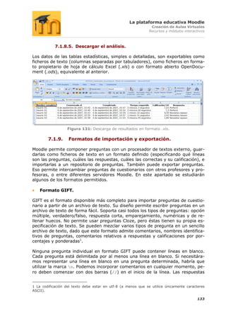 La plataforma educativa Moodle
                                                                Creación de Aulas Virtuales
                                                               Recursos y módulos interactivos



            7.1.8.5. Descargar el análisis.

Los datos de las tablas estadísticas, simples o detalladas, son exportables como
ficheros de texto (columnas separadas por tabuladores), como ficheros en forma-
to propietario de hoja de cálculo Excel (.xls) o con formato abierto OpenDocu-
ment (.ods), equivalente al anterior.




                  Figura 131: Descarga de resultados en formato .xls.

        7.1.9.     Formatos de importación y exportación.

Moodle permite componer preguntas con un procesador de textos externo, guar-
darlas como ficheros de texto en un formato definido (especificando qué líneas
son las preguntas, cuáles las respuestas, cuáles las correctas y su calificación), e
importarlas a un repositorio de preguntas. También puede exportar preguntas.
Eso permite intercambiar preguntas de cuestionarios con otros profesores y pro-
fesoras, o entre diferentes servidores Moodle. En este apartado se estudiarán
algunos de los formatos permitidos.

    Formato GIFT.

GIFT es el formato disponible más completo para importar preguntas de cuestio-
nario a partir de un archivo de texto. Su diseño permite escribir preguntas en un
archivo de texto de forma fácil. Soporta casi todos los tipos de preguntas: opción
múltiple, verdadero/falso, respuesta corta, emparejamiento, numéricas y de re-
llenar huecos. No permite usar preguntas Cloze, pero éstas tienen su propia es-
pecificación de texto. Se pueden mezclar varios tipos de pregunta en un sencillo
archivo de texto, dado que este formato admite comentarios, nombres identifica-
tivos de preguntas, comentarios relativos a respuestas y calificaciones por por-
centajes y ponderadas1.

Ninguna pregunta individual en formato GIFT puede contener líneas en blanco.
Cada pregunta está delimitada por al menos una línea en blanco. Si necesitára-
mos representar una línea en blanco en una pregunta determinada, habría que
utilizar la marca n. Podemos incorporar comentarios en cualquier momento, pe-
ro deben comenzar con dos barras (//) en el inicio de la línea. Las respuestas


1 La codificación del texto debe estar en utf-8 (a menos que se utilice únicamente caracteres
ASCII).

                                                                                         133
 