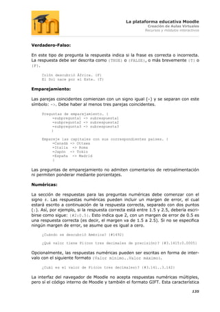 La plataforma educativa Moodle
                                                         Creación de Aulas Virtuales
                                                        Recursos y módulos interactivos



Verdadero-Falso:

En este tipo de pregunta la respuesta indica si la frase es correcta o incorrecta.
La respuesta debe ser descrita como {TRUE} o {FALSE}, o más brevemente {T} o
{F}.

     Colón descubrió África. {F}
     El Sol nace por el Este. {T}

Emparejamiento:

Las parejas coincidentes comienzan con un signo igual (=) y se separan con este
símbolo: ->. Debe haber al menos tres parejas coincidentes.

     Preguntas de emparejamiento. {
          =subpregunta1 -> subrespuesta1
          =subpregunta2 -> subrespuesta2
          =subpregunta3 -> subrespuesta3
         }

     Empareje las capitales con sus correspondientes países. {
          =Canadá -> Ottawa
          =Italia -> Roma
          =Japón -> Tokio
          =España -> Madrid
          }

Las preguntas de emparejamiento no admiten comentarios de retroalimentación
ni permiten ponderar mediante porcentajes.

Numéricas:

La sección de respuestas para las preguntas numéricas debe comenzar con el
signo #. Las respuestas numéricas pueden incluir un margen de error, el cual
estará escrito a continuación de la respuesta correcta, separado con dos puntos
(:). Así, por ejemplo, si la respuesta correcta está entre 1.5 y 2.5, debería escri-
birse como sigue: {#2:0.5}. Esto indica que 2, con un margen de error de 0.5 es
una respuesta correcta (es decir, el margen va de 1.5 a 2.5). Si no se especifica
ningún margen de error, se asume que es igual a cero.

     ¿Cuándo se descubrió América? {#1492}

     ¿Qué valor tiene Pi(con tres decimales de precisión)? {#3.1415:0.0005}

Opcionalmente, las respuestas numéricas pueden ser escritas en forma de inter-
valo con el siguiente formato {Valor mínimo..Valor máximo}.

     ¿Cuál es el valor de Pi(con tres decimales)? {#3.141..3.142}

La interfaz del navegador de Moodle no acepta respuestas numéricas múltiples,
pero sí el código interno de Moodle y también el formato GIFT. Esta característica

                                                                                  135
 