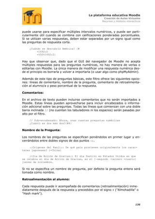 La plataforma educativa Moodle
                                                        Creación de Aulas Virtuales
                                                       Recursos y módulos interactivos



puede usarse para especificar múltiples intervalos numéricos, y puede ser parti-
cularmente útil cuando se combina con calificaciones ponderadas porcentuales.
Si se utilizan varias respuestas, deben estar separadas por un signo igual como
las preguntas de respuesta corta.

     ¿Cuándo se descubrió América? {#
          =1492:0
          =%50%1492:2}

Hay que observar que, dado que el GUI del navegador de Moodle no acepta
múltiples respuestas para las preguntas numéricas, no hay manera de verlas o
editarlas con Moodle. La única manera de modificar una respuesta numérica des-
de el principio es borrarla y volver a importarla (o usar algo como phpMyAdmin).

Además de este tipo de preguntas básicas, este filtro ofrece las siguientes opcio-
nes: líneas de comentario, nombre de la pregunta, comentario de retroalimenta-
ción al alumno/a y peso porcentual de la respuesta.

Comentarios:

En el archivo de texto pueden incluirse comentarios que no serán importados a
Moodle. Estas líneas pueden aprovecharse para incluir encabezados o informa-
ción adicional sobre las preguntas. Todas las líneas que comienzan con una doble
barra inclinada // (no cuentan los tabuladores ni los espacios) serán pasadas por
alto por el filtro.

     // Sub-encabezado: Ahora, unas cuantas preguntas numéricas
     ¿Cuánto es dos más dos?{#4}

Nombre de la Pregunta:

Los nombres de las preguntas se especifican poniéndolos en primer lugar y en-
cerrándolos entre dobles signos de dos puntos ::.

     ::Orígenes del Kanji:: De qué país provienen originalmente los carac-
teres japoneses? {=China}

     ::Día de Acción de Gracias:: El día festivo en Estados Unidos en que
se celebra el día de Acción de Gracias, es el {~segundo ~tercero =cuarto}
jueves de noviembre.

Si no se especifica un nombre de pregunta, por defecto la pregunta entera será
tomada como nombre.

Retroalimentación al alumno:

Cada respuesta puede ir acompañada de comentarios (retroalimentación) inme-
diatamente después de la respuesta y precedidos por el signo # ("Almohadilla" o
"Hash mark").


                                                                                 136
 