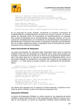 La plataforma educativa Moodle
                                                         Creación de Aulas Virtuales
                                                        Recursos y módulos interactivos



     Cuál es la respuesta a estas opciones múltiples?{
     ~Respuesta equivocada #comentario sobre la respuesta errónea
     ~Otra respuesta equivocada #comentario acerca de la mala respuesta
     =Respuesta correcta #¡Muy bien!}

     ¿Quién descubrió América?{
     =Colón #¡Excelente respuesta!
     =Cristóbal Colón #¡Excelente respuesta!}

     Napoleón descubrió América.{FALSE #¡Napoleón NO descubrió América!}

En las preguntas de opción múltiple, únicamente se muestran comentarios de
retroalimentación correspondientes a la opción que marcó el alumno. En las pre-
guntas de respuesta corta, los comentarios de retroalimentación se muestran
sólo cuando el estudiante dio la correspondiente respuesta correcta. En la pre-
guntas tipo Verdadero/Falso, los comentarios de retroalimentación importados se
guardarán para mostrarlos sólo cuando el estudiante responda incorrectamente.
Así, en el último ejemplo de arriba, el estudiante vería el comentario de retroali-
mentación sólo si seleccionó Verdadero.

Pesos Porcentuales de Respuesta:

Los pesos porcentuales de respuesta están disponibles tanto para las opciones
múltiples como para las preguntas de respuesta corta. Estos pesos pueden ser
incluidos a continuación de la tilde (en el caso de las preguntas de Opción Múlti-
ple) o del signo igual (en el caso de las preguntas de Respuesta Corta) con el
porcentaje deseado de ponderación encerrado entre signos de porcentaje (por
ejemplo, %50%). Esta opción se puede combinar con comentarios de retroalimen-
tación.

     Pregunta Difícil.{~Respuesta equivocada ~%50%Respuesta 'a medias'
=respuesta totalmente correcta}

     ::El pueblo de Jesús:: Jesús era del pueblo de{
     ~Jerusalén #Esta era una ciudad importante, pero no es correcto.
     ~%25%Belén #Nació allí, pero no creció en ese pueblo.
     ~%50%Galilea #Sea más específico.
     =Nazaret #¡Correcto! ¡Eso es!}

     ::El pueblo de Jesús:: Jesús era del pueblo de {
     =Nazaret #¡Correcto! ¡Eso es!
     =%75%Nazeret #Correcto, pero mal escrito.
     =%25%Belén #Nació allí, pero no era de ese pueblo.}

Los últimos dos ejemplos son en esencia la misma pregunta, la primera en for-
mato de opción múltiple, la otra en formato de respuesta corta.

Respuestas Múltiples:

La opción de Respuestas Múltiples se utiliza cuando en las preguntas de opción
múltiple se desea seleccionar dos o más respuestas para obtener el máximo pun-
taje en esa pregunta. La opción de respuestas múltiples estará habilitada asig-

                                                                                  137
 