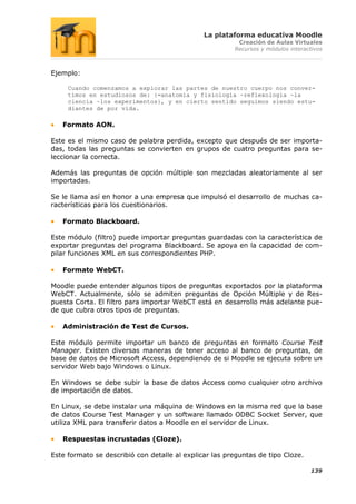 La plataforma educativa Moodle
                                                         Creación de Aulas Virtuales
                                                        Recursos y módulos interactivos



Ejemplo:

     Cuando comenzamos a explorar las partes de nuestro cuerpo nos conver-
     timos en estudiosos de: {=anatomía y fisiología ~reflexología ~la
     ciencia ~los experimentos}, y en cierto sentido seguimos siendo estu-
     diantes de por vida.

   Formato AON.

Este es el mismo caso de palabra perdida, excepto que después de ser importa-
das, todas las preguntas se convierten en grupos de cuatro preguntas para se-
leccionar la correcta.

Además las preguntas de opción múltiple son mezcladas aleatoriamente al ser
importadas.

Se le llama así en honor a una empresa que impulsó el desarrollo de muchas ca-
racterísticas para los cuestionarios.

   Formato Blackboard.

Este módulo (filtro) puede importar preguntas guardadas con la característica de
exportar preguntas del programa Blackboard. Se apoya en la capacidad de com-
pilar funciones XML en sus correspondientes PHP.

   Formato WebCT.

Moodle puede entender algunos tipos de preguntas exportados por la plataforma
WebCT. Actualmente, sólo se admiten preguntas de Opción Múltiple y de Res-
puesta Corta. El filtro para importar WebCT está en desarrollo más adelante pue-
de que cubra otros tipos de preguntas.

   Administración de Test de Cursos.

Este módulo permite importar un banco de preguntas en formato Course Test
Manager. Existen diversas maneras de tener acceso al banco de preguntas, de
base de datos de Microsoft Access, dependiendo de si Moodle se ejecuta sobre un
servidor Web bajo Windows o Linux.

En Windows se debe subir la base de datos Access como cualquier otro archivo
de importación de datos.

En Linux, se debe instalar una máquina de Windows en la misma red que la base
de datos Course Test Manager y un software llamado ODBC Socket Server, que
utiliza XML para transferir datos a Moodle en el servidor de Linux.

   Respuestas incrustadas (Cloze).

Este formato se describió con detalle al explicar las preguntas de tipo Cloze.

                                                                                  139
 