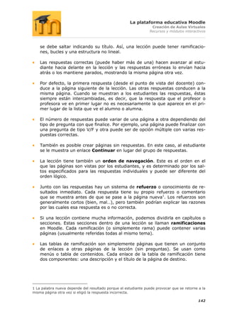 La plataforma educativa Moodle
                                                                  Creación de Aulas Virtuales
                                                                 Recursos y módulos interactivos



    se debe saltar indicando su título. Así, una lección puede tener ramificacio-
    nes, bucles y una estructura no lineal.

    Las respuestas correctas (puede haber más de una) hacen avanzar al estu-
    diante hacia delante en la lección y las respuestas erróneas lo envían hacia
    atrás o los mantiene parados, mostrando la misma página otra vez.

    Por defecto, la primera respuesta (desde el punto de vista del docente) con-
    duce a la página siguiente de la lección. Las otras respuestas conducen a la
    misma página. Cuando se muestran a los estudiantes las respuestas, éstas
    siempre están intercambiadas, es decir, que la respuesta que el profesor o
    profesora ve en primer lugar no es necesariamente la que aparece en el pri-
    mer lugar de la lista que ve el alumno o alumna.

    El número de respuestas puede variar de una página a otra dependiendo del
    tipo de pregunta con que finalice. Por ejemplo, una página puede finalizar con
    una pregunta de tipo V/F y otra puede ser de opción múltiple con varias res-
    puestas correctas.

    También es posible crear páginas sin respuestas. En este caso, al estudiante
    se le muestra un enlace Continuar en lugar del grupo de respuestas.

    La lección tiene también un orden de navegación. Este es el orden en el
    que las páginas son vistas por los estudiantes, y es determinado por los sal-
    tos especificados para las respuestas individuales y puede ser diferente del
    orden lógico.

    Junto con las respuestas hay un sistema de refuerzo o conocimiento de re-
    sultados inmediato. Cada respuesta tiene su propio refuerzo o comentario
    que se muestra antes de que se pase a la página nueva1. Los refuerzos son
    generalmente cortos (bien, mal…), pero también podrían explicar las razones
    por las cuales esa respuesta es o no correcta.

    Si una lección contiene mucha información, podemos dividirla en capítulos o
    secciones. Estas secciones dentro de una lección se llaman ramificaciones
    en Moodle. Cada ramificación (o simplemente rama) puede contener varias
    páginas (usualmente referidas todas al mismo tema).

    Las tablas de ramificación son simplemente páginas que tienen un conjunto
    de enlaces a otras páginas de la lección (sin preguntas). Se usan como
    menús o tabla de contenidos. Cada enlace de la tabla de ramificación tiene
    dos componentes: una descripción y el título de la página de destino.




1 La palabra nueva depende del resultado porque el estudiante puede provocar que se retorne a la
misma página otra vez si eligió la respuesta incorrecta.

                                                                                           142
 