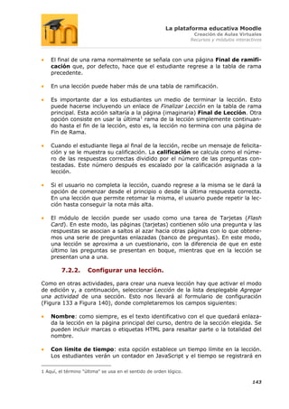 La plataforma educativa Moodle
                                                                     Creación de Aulas Virtuales
                                                                    Recursos y módulos interactivos



    El final de una rama normalmente se señala con una página Final de ramifi-
    cación que, por defecto, hace que el estudiante regrese a la tabla de rama
    precedente.

    En una lección puede haber más de una tabla de ramificación.

    Es importante dar a los estudiantes un medio de terminar la lección. Esto
    puede hacerse incluyendo un enlace de Finalizar Lección en la tabla de rama
    principal. Esta acción saltaría a la página (imaginaria) Final de Lección. Otra
    opción consiste en usar la última1 rama de la lección simplemente continuan-
    do hasta el fin de la lección, esto es, la lección no termina con una página de
    Fin de Rama.

    Cuando el estudiante llega al final de la lección, recibe un mensaje de felicita-
    ción y se le muestra su calificación. La calificación se calcula como el núme-
    ro de las respuestas correctas dividido por el número de las preguntas con-
    testadas. Este número después es escalado por la calificación asignada a la
    lección.

    Si el usuario no completa la lección, cuando regrese a la misma se le dará la
    opción de comenzar desde el principio o desde la última respuesta correcta.
    En una lección que permite retomar la misma, el usuario puede repetir la lec-
    ción hasta conseguir la nota más alta.

    El módulo de lección puede ser usado como una tarea de Tarjetas (Flash
    Card). En este modo, las páginas (tarjetas) contienen sólo una pregunta y las
    respuestas se asocian a saltos al azar hacia otras páginas con lo que obtene-
    mos una serie de preguntas enlazadas (banco de preguntas). En este modo,
    una lección se aproxima a un cuestionario, con la diferencia de que en este
    último las preguntas se presentan en boque, mientras que en la lección se
    presentan una a una.

         7.2.2.      Configurar una lección.

Como en otras actividades, para crear una nueva lección hay que activar el modo
de edición y, a continuación, seleccionar Lección de la lista desplegable Agregar
una actividad de una sección. Esto nos llevará al formulario de configuración
(Figura 133 a Figura 140), donde completaremos los campos siguientes:

    Nombre: como siempre, es el texto identificativo con el que quedará enlaza-
    da la lección en la página principal del curso, dentro de la sección elegida. Se
    pueden incluir marcas o etiquetas HTML para resaltar parte o la totalidad del
    nombre.

    Con límite de tiempo: esta opción establece un tiempo límite en la lección.
    Los estudiantes verán un contador en JavaScript y el tiempo se registrará en

1 Aquí, el término "última" se usa en el sentido de orden lógico.

                                                                                              143
 