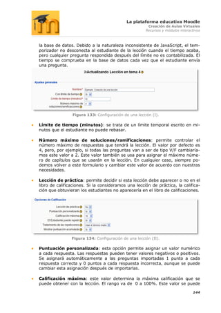 La plataforma educativa Moodle
                                                       Creación de Aulas Virtuales
                                                      Recursos y módulos interactivos



la base de datos. Debido a la naturaleza inconsistente de JavaScript, el tem-
porizador no desconecta al estudiante de la lección cuando el tiempo acaba,
pero cualquier pregunta respondida después del límite no es contabilizada. El
tiempo se comprueba en la base de datos cada vez que el estudiante envía
una pregunta.




                Figura 133: Configuración de una lección (I).

Límite de tiempo (minutos): se trata de un límite temporal escrito en mi-
nutos que el estudiante no puede rebasar.

Número máximo de soluciones/ramificaciones: permite controlar el
número máximo de respuestas que tendrá la lección. El valor por defecto es
4, pero, por ejemplo, si todas las preguntas van a ser de tipo V/F cambiaría-
mos este valor a 2. Este valor también se usa para asignar el máximo núme-
ro de capítulos que se usarán en la lección. En cualquier caso, siempre po-
demos volver a este formulario y cambiar este valor de acuerdo con nuestras
necesidades.

Lección de práctica: permite decidir si esta lección debe aparecer o no en el
libro de calificaciones. Si la consideramos una lección de práctica, la califica-
ción que obtuvieran los estudiantes no aparecería en el libro de calificaciones.




                Figura 134: Configuración de una lección (II).

Puntuación personalizada: esta opción permite asignar un valor numérico
a cada respuesta. Las respuestas pueden tener valores negativos o positivos.
Se asignará automáticamente a las preguntas importadas 1 punto a cada
respuesta correcta y 0 puntos a cada respuesta incorrecta, aunque se puede
cambiar esta asignación después de importarlas.

Calificación máxima: este valor determina la máxima calificación que se
puede obtener con la lección. El rango va de 0 a 100%. Este valor se puede

                                                                                144
 