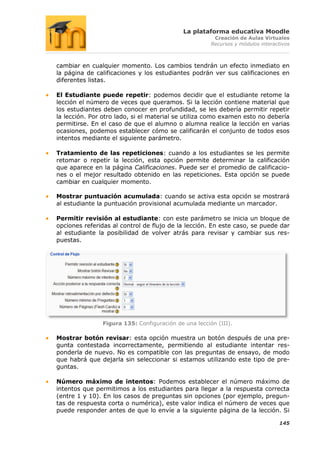 La plataforma educativa Moodle
                                                       Creación de Aulas Virtuales
                                                      Recursos y módulos interactivos



cambiar en cualquier momento. Los cambios tendrán un efecto inmediato en
la página de calificaciones y los estudiantes podrán ver sus calificaciones en
diferentes listas.

El Estudiante puede repetir: podemos decidir que el estudiante retome la
lección el número de veces que queramos. Si la lección contiene material que
los estudiantes deben conocer en profundidad, se les debería permitir repetir
la lección. Por otro lado, si el material se utiliza como examen esto no debería
permitirse. En el caso de que el alumno o alumna realice la lección en varias
ocasiones, podemos establecer cómo se calificarán el conjunto de todos esos
intentos mediante el siguiente parámetro.

Tratamiento de las repeticiones: cuando a los estudiantes se les permite
retomar o repetir la lección, esta opción permite determinar la calificación
que aparece en la página Calificaciones. Puede ser el promedio de calificacio-
nes o el mejor resultado obtenido en las repeticiones. Esta opción se puede
cambiar en cualquier momento.

Mostrar puntuación acumulada: cuando se activa esta opción se mostrará
al estudiante la puntuación provisional acumulada mediante un marcador.

Permitir revisión al estudiante: con este parámetro se inicia un bloque de
opciones referidas al control de flujo de la lección. En este caso, se puede dar
al estudiante la posibilidad de volver atrás para revisar y cambiar sus res-
puestas.




               Figura 135: Configuración de una lección (III).

Mostrar botón revisar: esta opción muestra un botón después de una pre-
gunta contestada incorrectamente, permitiendo al estudiante intentar res-
ponderla de nuevo. No es compatible con las preguntas de ensayo, de modo
que habrá que dejarla sin seleccionar si estamos utilizando este tipo de pre-
guntas.

Número máximo de intentos: Podemos establecer el número máximo de
intentos que permitimos a los estudiantes para llegar a la respuesta correcta
(entre 1 y 10). En los casos de preguntas sin opciones (por ejemplo, pregun-
tas de respuesta corta o numérica), este valor indica el número de veces que
puede responder antes de que lo envíe a la siguiente página de la lección. Si

                                                                                145
 