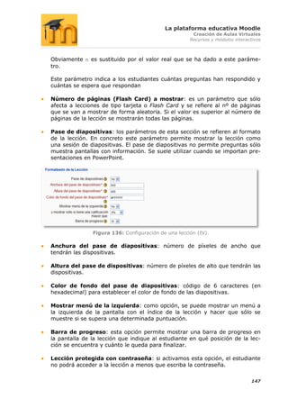 La plataforma educativa Moodle
                                                      Creación de Aulas Virtuales
                                                     Recursos y módulos interactivos



Obviamente n es sustituido por el valor real que se ha dado a este paráme-
tro.

Este parámetro indica a los estudiantes cuántas preguntas han respondido y
cuántas se espera que respondan

Número de páginas (Flash Card) a mostrar: es un parámetro que sólo
afecta a lecciones de tipo tarjeta o Flash Card y se refiere al nº de páginas
que se van a mostrar de forma aleatoria. Si el valor es superior al número de
páginas de la lección se mostrarán todas las páginas.

Pase de diapositivas: los parámetros de esta sección se refieren al formato
de la lección. En concreto este parámetro permite mostrar la lección como
una sesión de diapositivas. El pase de diapositivas no permite preguntas sólo
muestra pantallas con información. Se suele utilizar cuando se importan pre-
sentaciones en PowerPoint.




               Figura 136: Configuración de una lección (IV).

Anchura del pase de diapositivas: número de píxeles de ancho que
tendrán las dispositivas.

Altura del pase de dispositivas: número de píxeles de alto que tendrán las
dispositivas.

Color de fondo del pase de diapositivas: código de 6 caracteres (en
hexadecimal) para establecer el color de fondo de las diapositivas.

Mostrar menú de la izquierda: como opción, se puede mostrar un menú a
la izquierda de la pantalla con el índice de la lección y hacer que sólo se
muestre si se supera una determinada puntuación.

Barra de progreso: esta opción permite mostrar una barra de progreso en
la pantalla de la lección que indique al estudiante en qué posición de la lec-
ción se encuentra y cuánto le queda para finalizar.

Lección protegida con contraseña: si activamos esta opción, el estudiante
no podrá acceder a la lección a menos que escriba la contraseña.

                                                                               147
 