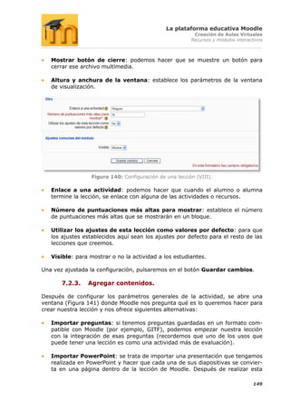 La plataforma educativa Moodle
                                                          Creación de Aulas Virtuales
                                                         Recursos y módulos interactivos



   Mostrar botón de cierre: podemos hacer que se muestre un botón para
   cerrar ese archivo multimedia.

   Altura y anchura de la ventana: establece los parámetros de la ventana
   de visualización.




                  Figura 140: Configuración de una lección (VIII).

   Enlace a una actividad: podemos hacer que cuando el alumno o alumna
   termine la lección, se enlace con alguna de las actividades o recursos.

   Número de puntuaciones más altas para mostrar: establece el número
   de puntuaciones más altas que se mostrarán en un bloque.

   Utilizar los ajustes de esta lección como valores por defecto: para que
   los ajustes establecidos aquí sean los ajustes por defecto para el resto de las
   lecciones que creemos.

   Visible: para mostrar o no la actividad a los estudiantes.

Una vez ajustada la configuración, pulsaremos en el botón Guardar cambios.

       7.2.3.   Agregar contenidos.

Después de configurar los parámetros generales de la actividad, se abre una
ventana (Figura 141) donde Moodle nos pregunta qué es lo queremos hacer para
crear nuestra lección y nos ofrece siguientes alternativas:

   Importar preguntas: si tenemos preguntas guardadas en un formato com-
   patible con Moodle (por ejemplo, GITF), podemos empezar nuestra lección
   con la integración de esas preguntas (recordemos que uno de los usos que
   puede tener una lección es como una actividad más de evaluación).

   Importar PowerPoint: se trata de importar una presentación que tengamos
   realizada en PowerPoint y hacer que cada una de sus diapositivas se convier-
   ta en una página dentro de la lección de Moodle. Después de realizar esta

                                                                                   149
 