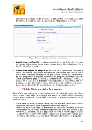 La plataforma educativa Moodle
                                                        Creación de Aulas Virtuales
                                                       Recursos y módulos interactivos



   conversión podremos añadir preguntas y actividades de evaluación ya sean
   formativas o sumativas sobre las diapositivas integradas en la lección.




                  Figura 141: Agregando contenido a una lección.

   Añadir una ramificación: o página especial dentro de la lección en la que
   se plantea al estudiante tomar diferentes caminos o itinerarios dentro de la
   lección (de ahí su nombre).

   Añadir una página de preguntas: se trata de la opción más frecuente al
   iniciar una lección. Las páginas de preguntas son páginas web creadas con el
   editor HTML integrado en Moodle a las que además se le añade, opcionalmen-
   te, una pregunta de cualquiera de los tipos de preguntas descritas en la acti-
   vidad cuestionario (opción múltiple, verdadero/falso, respuesta corta…). El
   avance en la lección va a depender de la respuesta del estudiante a esa pre-
   gunta, por lo que se puede decir que dicho avance es condicional ya que de-
   pende de la interacción del estudiante con las preguntas planteadas.

          7.2.3.1. Añadir una página de preguntas.

Para añadir una página de preguntas hacemos clic sobre el enlace del mismo
nombre (ver Figura 141). Se mostrará una página de edición donde nos encon-
tramos varias opciones (Figura 142). Para crear la página seguiremos los si-
guientes pasos:

1. En la parte superior, aparecen varias pestañas que nos permiten incorporar
   preguntas de diversos tipos. Elegiremos la que nos interese.
2. Damos un título a la página y escribimos su contenido utilizando el cuadro
   correspondiente. Podemos incorporar todos los elementos que permita el edi-
   tor HTML. La diferencia de esta página con respecto al recurso página web es
   que junto con la información podemos añadir una pregunta (en nuestro caso,
   del tipo opción múltiple). Al final de la información formulamos la pregunta.


                                                                                 150
 