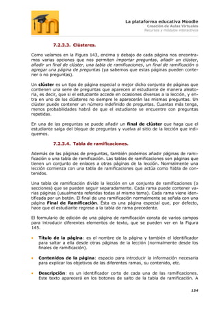 La plataforma educativa Moodle
                                                         Creación de Aulas Virtuales
                                                        Recursos y módulos interactivos



           7.2.3.3. Clústeres.

Como veíamos en la Figura 143, encima y debajo de cada página nos encontra-
mos varias opciones que nos permiten importar preguntas, añadir un clúster,
añadir un final de clúster, una tabla de ramificaciones, un final de ramificación o
agregar una página de preguntas (ya sabemos que estas páginas pueden conte-
ner o no preguntas).

Un clúster es un tipo de página especial o mejor dicho conjunto de páginas que
contienen una serie de preguntas que aparecen al estudiante de manera aleato-
ria, es decir, que si el estudiante accede en ocasiones diversas a la lección, y en-
tra en uno de los clústeres no siempre le aparecerán las mismas preguntas. Un
clúster puede contener un número indefinido de preguntas. Cuantas más tenga,
menos probabilidades habrá de que el estudiante se encuentre con preguntas
repetidas.

En una de las preguntas se puede añadir un final de clúster que haga que el
estudiante salga del bloque de preguntas y vuelva al sitio de la lección que indi-
quemos.

           7.2.3.4. Tabla de ramificaciones.

Además de las páginas de preguntas, también podemos añadir páginas de rami-
ficación o una tabla de ramificación. Las tablas de ramificaciones son páginas que
tienen un conjunto de enlaces a otras páginas de la lección. Normalmente una
lección comienza con una tabla de ramificaciones que actúa como Tabla de con-
tenidos.

Una tabla de ramificación divide la lección en un conjunto de ramificaciones (o
secciones) que se pueden seguir separadamente. Cada rama puede contener va-
rias páginas (usualmente referidas todas al mismo tema). Cada rama viene iden-
tificada por un botón. El final de una ramificación normalmente se señala con una
página Final de Ramificación. Ésta es una página especial que, por defecto,
hace que el estudiante regrese a la tabla de rama precedente.

El formulario de edición de una página de ramificación consta de varios campos
para introducir diferentes elementos de texto, que se pueden ver en la Figura
145.

   Título de la página: es el nombre de la página y también el identificador
   para saltar a ella desde otras páginas de la lección (normalmente desde los
   finales de ramificación).

   Contenidos de la página: espacio para introducir la información necesaria
   para explicar los objetivos de las diferentes ramas, su contenido, etc.

   Descripción: es un identificador corto de cada una de las ramificaciones.
   Este texto aparecerá en los botones de salto de la tabla de ramificación. A

                                                                                  154
 