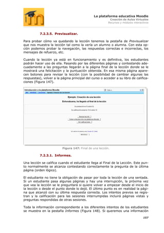 La plataforma educativa Moodle
                                                           Creación de Aulas Virtuales
                                                          Recursos y módulos interactivos



           7.2.3.5. Previsualizar.

Para probar cómo va quedando la lección tenemos la pestaña de Previsualizar
que nos muestra la lección tal como la vería un alumno o alumna. Con esta op-
ción podemos probar la navegación, las respuestas correctas e incorrectas, los
mensajes de refuerzo, etc.

Cuando la lección ya está en funcionamiento y es definitiva, los estudiantes
podrán hacer uso de ella. Pasando por las diferentes páginas y contestando ade-
cuadamente a las preguntas llegarán a la página final de la lección donde se le
mostrará una felicitación y la puntuación obtenida. En esa misma página apare-
cen botones para revisar la lección (con la posibilidad de cambiar algunas las
respuestas), volver a la página principal del curso o acceder a su libro de califica-
ciones (Figura 147).




                          Figura 147: Final de una lección.

           7.2.3.1. Informes.

Una lección se califica cuando el estudiante llega al Final de la Lección. Este pun-
to normalmente se alcanza contestando correctamente la pregunta de la última
página (orden lógico).

El estudiante no tiene la obligación de pasar por toda la lección de una sentada.
Si un estudiante pasa algunas páginas y hay una interrupción, la próxima vez
que vea la lección se le preguntará si quiere volver a empezar desde el inicio de
la lección o desde el punto donde lo dejó. El último punto es en realidad la pági-
na que alcanzó con su última respuesta correcta. Los intentos previos se regis-
tran y la calificación para las sesiones interrumpidas incluirá páginas vistas y
preguntas respondidas de otras sesiones.

Toda la información correspondiente a los diferentes intentos de los estudiantes
se muestra en la pestaña Informes (Figura 148). Si queremos una información

                                                                                    157
 