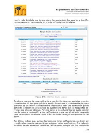 La plataforma educativa Moodle
                                                         Creación de Aulas Virtuales
                                                        Recursos y módulos interactivos



mucho más detallada que incluye cómo han contestado los usuarios a las dife-
rentes preguntas, haremos clic en el enlace Estadísticas detalladas.




                       Figura 148: Informes de una lección.

De alguna manera dar una calificación a una lección tiene sus ventajas y sus in-
convenientes. El foco principal de la lección debería ser la transferencia de cono-
cimiento de un modo razonablemente interesante. Dar una calificación puede
convertir la lección en una especie de cuestionario donde dar las respuestas co-
rrectas sea el único objetivo. Por otra parte, a los estudiantes les gusta obtener
una la máxima puntuación y dar calificaciones puede ser el aliciente necesario
para hacer que el estudiante repita la lección hasta conseguir una puntuación del
100%.

Por último, indicar que, aunque las lecciones tienen calificaciones, no deben ser
consideradas como tareas que llevan a obtener notas significativas. Son más úti-
les como tareas formativas donde las calificaciones, aunque son una medida de

                                                                                  158
 