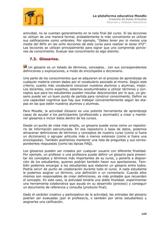 La plataforma educativa Moodle
                                                         Creación de Aulas Virtuales
                                                        Recursos y módulos interactivos



actividad, no se cuentan generalmente en la nota final del curso. Si las lecciones
se utilizan de una manera formal, probablemente lo más conveniente es utilizar
sus calificaciones como umbrales. Por ejemplo, “Debes tener por lo menos una
media del 80% en las ocho lecciones de este curso para realizar la tarea XYZ”.
Las lecciones se utilizan principalmente para lograr que uno comprenda porcio-
nes de conocimiento. Evaluar ese conocimiento es algo distinto.

    7.3. Glosarios.

    Un glosario es un listado de términos, conceptos… con sus correspondientes
definiciones y explicaciones, a modo de enciclopedia o diccionario.

Una parte de los conocimientos que se adquieren en el proceso de aprendizaje de
cualquier materia vienen dados por el vocabulario asociado al mismo. Según este
criterio, cuanto más vocabulario conozcan nuestros alumnos y alumnas, mejor.
Los docentes, como expertos, estamos acostumbrados a utilizar términos y con-
ceptos que para los estudiantes pueden resultar desconocidos por lo que, un glo-
sario puede ser un buen punto de partida para construir conocimiento. Definir es
una capacidad cognitiva que hay que trabajar convenientemente según las eta-
pas en las que estén nuestros alumnos y alumnas.

Para Moodle, la actividad Glosario es una potente herramienta de aprendizaje
capaz de ayudar a los participantes (profesorado y alumnado) a crear y mante-
ner glosarios e incluir éstos dentro de los cursos.

Desde un punto de vista más amplio, un glosario puede verse como un reposito-
rio de información estructurada. En ese repositorio o base de datos, podemos
almacenar definiciones de términos y conceptos de nuestro curso (como si fuera
un diccionario) o agrupar artículos más o menos extensos (como si fuera una
enciclopedia). También podríamos mantener una lista de preguntas y sus corres-
pondientes respuestas (como las típicas FAQ).

Los glosarios pueden ser creados por cualquier usuario con diferente finalidad.
Por ejemplo, un profesor o una profesora puede definir un glosario para presen-
tar los conceptos y términos más importantes de su curso, y ponerlo a disposi-
ción de los estudiantes, quienes podrían también hacer sus aportaciones. Tam-
bién podemos encargar a los estudiantes que elaboren un glosario entre todos.
Podría servir de punto de colaboración durante todo el curso. A cada estudiante
le podemos asignar un término, una definición o un comentario. Cuando ellos
mismos son responsables de crear definiciones, es más probable que recuerden
el concepto. En este caso, la actividad tendría una doble finalidad: experimentar
una herramienta colaborativa que ayuda en su desarrollo (proceso) y conseguir
un documento de referencia y consulta (producto final).

Dado el carácter creativo y participativo de la actividad, las entradas del glosario
podrían ser evaluadas (por el profesor/a, o también por otros estudiantes) y
asignarles una calificación.


                                                                                  159
 