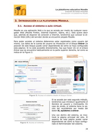 La plataforma educativa Moodle
                                                                       Creación de Aulas Virtuales
                                                                  Introducción a la plataforma Moodle




3. INTRODUCCIÓN A LA PLATAFORMA MOODLE.

    3.1. Acceso al sistema o aula virtual.

Moodle es una aplicación Web a la que se accede por medio de cualquier nave-
gador Web (Mozilla Firefox, Internet Explorer, Opera, etc.). Esto quiere decir
que, además de disponer de conexión a Internet, tendremos que conocer la di-
rección Web (URL) del servidor donde se encuentre alojado Moodle.

Para poder acceder al sistema deberemos estar registrados como usuario del
mismo. Los datos de la cuenta de usuario se introducen en el bloque Entrar (la
posición de este bloque puede variar dependiendo de cómo se haya configurado
esta página). Si no está accesible directamente, hay que hacer clic en el enlace
Entrar que se encuentra habitualmente en la parte superior derecha, tal como se
indica en la Figura 3:
                                                                          Entrar al sistema
                        Introduce tu nombre de usuario y contraseña




                Figura 3: Acceso al sistema desde el bloque Entrar.

                                                  Si se accede por este segundo método,
                                                  tendremos que introducir igualmente el
                                                  Nombre de usuario y Contraseña. En
                                                  caso de olvido, el sistema tiene la op-
                                                  ción del recordártela por medio del
                                                  botón Sí, ayúdeme a entrar.

                                                  Una vez dentro del sistema, se mos-
                                                  trará la página principal del sitio. El
                                                  aspecto de esta página puede variar
                                                  dependiendo de cómo la haya configu-
      Figura 4: Acceso al sistema.
                                                  rado el Administrador del sistema.

                                                                                                  16
 