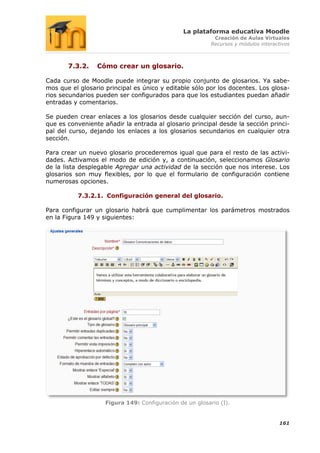 La plataforma educativa Moodle
                                                           Creación de Aulas Virtuales
                                                          Recursos y módulos interactivos



       7.3.2.    Cómo crear un glosario.

Cada curso de Moodle puede integrar su propio conjunto de glosarios. Ya sabe-
mos que el glosario principal es único y editable sólo por los docentes. Los glosa-
rios secundarios pueden ser configurados para que los estudiantes puedan añadir
entradas y comentarios.

Se pueden crear enlaces a los glosarios desde cualquier sección del curso, aun-
que es conveniente añadir la entrada al glosario principal desde la sección princi-
pal del curso, dejando los enlaces a los glosarios secundarios en cualquier otra
sección.

Para crear un nuevo glosario procederemos igual que para el resto de las activi-
dades. Activamos el modo de edición y, a continuación, seleccionamos Glosario
de la lista desplegable Agregar una actividad de la sección que nos interese. Los
glosarios son muy flexibles, por lo que el formulario de configuración contiene
numerosas opciones.

          7.3.2.1. Configuración general del glosario.

Para configurar un glosario habrá que cumplimentar los parámetros mostrados
en la Figura 149 y siguientes:




                    Figura 149: Configuración de un glosario (I).


                                                                                    161
 