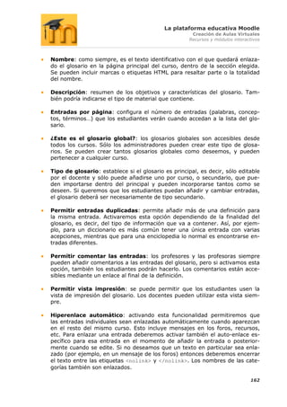 La plataforma educativa Moodle
                                                      Creación de Aulas Virtuales
                                                     Recursos y módulos interactivos



Nombre: como siempre, es el texto identificativo con el que quedará enlaza-
do el glosario en la página principal del curso, dentro de la sección elegida.
Se pueden incluir marcas o etiquetas HTML para resaltar parte o la totalidad
del nombre.

Descripción: resumen de los objetivos y características del glosario. Tam-
bién podría indicarse el tipo de material que contiene.

Entradas por página: configura el número de entradas (palabras, concep-
tos, términos…) que los estudiantes verán cuando accedan a la lista del glo-
sario.

¿Este es el glosario global?: los glosarios globales son accesibles desde
todos los cursos. Sólo los administradores pueden crear este tipo de glosa-
rios. Se pueden crear tantos glosarios globales como deseemos, y pueden
pertenecer a cualquier curso.

Tipo de glosario: establece si el glosario es principal, es decir, sólo editable
por el docente y sólo puede añadirse uno por curso, o secundario, que pue-
den importarse dentro del principal y pueden incorporarse tantos como se
deseen. Si queremos que los estudiantes puedan añadir y cambiar entradas,
el glosario deberá ser necesariamente de tipo secundario.

Permitir entradas duplicadas: permite añadir más de una definición para
la misma entrada. Activaremos esta opción dependiendo de la finalidad del
glosario, es decir, del tipo de información que va a contener. Así, por ejem-
plo, para un diccionario es más común tener una única entrada con varias
acepciones, mientras que para una enciclopedia lo normal es encontrarse en-
tradas diferentes.

Permitir comentar las entradas: los profesores y las profesoras siempre
pueden añadir comentarios a las entradas del glosario, pero si activamos esta
opción, también los estudiantes podrán hacerlo. Los comentarios están acce-
sibles mediante un enlace al final de la definición.

Permitir vista impresión: se puede permitir que los estudiantes usen la
vista de impresión del glosario. Los docentes pueden utilizar esta vista siem-
pre.

Hiperenlace automático: activando esta funcionalidad permitiremos que
las entradas individuales sean enlazadas automáticamente cuando aparezcan
en el resto del mismo curso. Esto incluye mensajes en los foros, recursos,
etc. Para enlazar una entrada deberemos activar también el auto-enlace es-
pecífico para esa entrada en el momento de añadir la entrada o posterior-
mente cuando se edite. Si no deseamos que un texto en particular sea enla-
zado (por ejemplo, en un mensaje de los foros) entonces deberemos encerrar
el texto entre las etiquetas <nolink> y </nolink>. Los nombres de las cate-
gorías también son enlazados.

                                                                               162
 