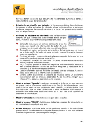 La plataforma educativa Moodle
                                                     Creación de Aulas Virtuales
                                                    Recursos y módulos interactivos



Hay que tener en cuenta que activar esta funcionalidad aumentará conside-
rablemente la carga del procesador.

Estado de aprobación por defecto: si hemos permitido a los estudiantes
incorporar y editar entradas del glosario, ahora podemos elegir si estas en-
tradas se incorporarán automáticamente o si deben ser previamente aproba-
das por el profesor/a.

Formato de muestra de entradas: esta variable define
la forma en que se mostrará cada entrada dentro del glo-
sario. Podemos elegir entre los siguientes formatos:

    Completo con autor: un formato semejante al de los
    foros, que muestra la información del autor de cada
    entrada. Los archivos adjuntos aparecen como enlaces.
    Completo sin autor: un formato semejante al de los foros, que no mues-
    tra la información del autor de cada entrada. Los archivos adjuntos apa-
    recen como enlaces.
    Continuo sin autor: presenta las entradas una después de la otra sin otra
    separación que los iconos de separación.
    Enciclopedia: semejante a Completo con autor pero en el que las imáge-
    nes adjuntas se muestran en línea.
    FAQ: útil para presentar listas de Preguntas Frecuentemente Respondi-
    das. Automáticamente añade las palabras Pregunta y Respuesta en el
    concepto y la definición respectivamente.
    Lista de entradas: sólo se muestra un listado con las entradas. Cada en-
    trada es un enlace a la información que contiene.
    Simple, estilo diccionario: el glosario se muestra como un diccionario
    convencional, con las entradas separadas. No se muestra a ningún autor
    y los archivos adjuntos aparecen como enlaces.

Mostrar enlace „Especial‟: podemos personalizar la forma en que un usua-
rio puede realizar búsquedas en el glosario. La función de búsqueda por cate-
goría o fecha siempre está disponible, pero también podemos definir otras
tres opciones. Una de ellas corresponde a este parámetro, que habilita la
búsqueda con caracteres especiales como @, #, etc. Las otras opciones se
describen a continuación.

Mostrar alfabeto: habilita la búsqueda por letras iniciales.

Mostrar enlace „TODAS‟: habilita que todas las entradas del glosario le se-
an mostradas al usuario de una vez.

Editar siempre: mediante esta opción podemos decidir si los estudiantes
pueden editar sus entradas en cualquier momento (Sí) o si sólo son editables
durante un período de tiempo especificado (No).




                                                                              163
 