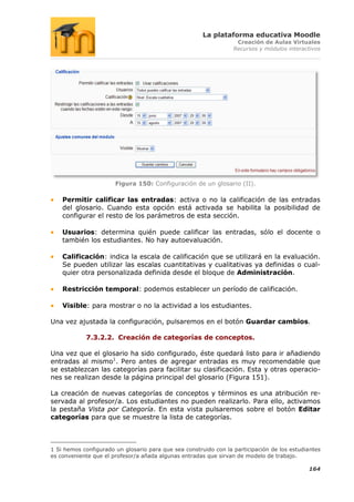 La plataforma educativa Moodle
                                                                   Creación de Aulas Virtuales
                                                                  Recursos y módulos interactivos




                       Figura 150: Configuración de un glosario (II).

    Permitir calificar las entradas: activa o no la calificación de las entradas
    del glosario. Cuando esta opción está activada se habilita la posibilidad de
    configurar el resto de los parámetros de esta sección.

    Usuarios: determina quién puede calificar las entradas, sólo el docente o
    también los estudiantes. No hay autoevaluación.

    Calificación: indica la escala de calificación que se utilizará en la evaluación.
    Se pueden utilizar las escalas cuantitativas y cualitativas ya definidas o cual-
    quier otra personalizada definida desde el bloque de Administración.

    Restricción temporal: podemos establecer un período de calificación.

    Visible: para mostrar o no la actividad a los estudiantes.

Una vez ajustada la configuración, pulsaremos en el botón Guardar cambios.

            7.3.2.2. Creación de categorías de conceptos.

Una vez que el glosario ha sido configurado, éste quedará listo para ir añadiendo
entradas al mismo1. Pero antes de agregar entradas es muy recomendable que
se establezcan las categorías para facilitar su clasificación. Esta y otras operacio-
nes se realizan desde la página principal del glosario (Figura 151).

La creación de nuevas categorías de conceptos y términos es una atribución re-
servada al profesor/a. Los estudiantes no pueden realizarlo. Para ello, activamos
la pestaña Vista por Categoría. En esta vista pulsaremos sobre el botón Editar
categorías para que se muestre la lista de categorías.



1 Si hemos configurado un glosario para que sea construido con la participación de los estudiantes
es conveniente que el profesor/a añada algunas entradas que sirvan de modelo de trabajo.

                                                                                             164
 
