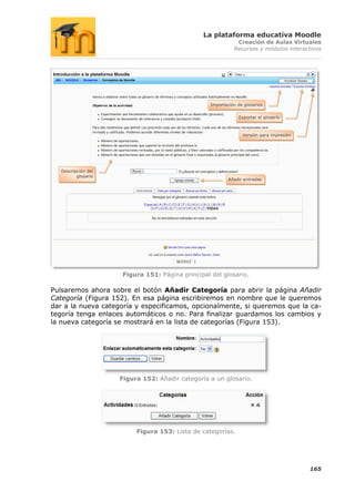 La plataforma educativa Moodle
                                                             Creación de Aulas Virtuales
                                                            Recursos y módulos interactivos




                                                  Importación de glosarios


                                                              Exportar el glosario



                                                                Versión para impresión




   Descripción del
          glosario
                                                          Añadir entradas




                     Figura 151: Página principal del glosario.

Pulsaremos ahora sobre el botón Añadir Categoría para abrir la página Añadir
Categoría (Figura 152). En esa página escribiremos en nombre que le queremos
dar a la nueva categoría y especificamos, opcionalmente, si queremos que la ca-
tegoría tenga enlaces automáticos o no. Para finalizar guardamos los cambios y
la nueva categoría se mostrará en la lista de categorías (Figura 153).




                     Figura 152: Añadir categoría a un glosario.




                          Figura 153: Lista de categorías.




                                                                                         165
 