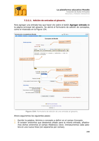 La plataforma educativa Moodle
                                                                   Creación de Aulas Virtuales
                                                                  Recursos y módulos interactivos



            7.3.2.1. Adición de entradas al glosario.

Para agregar una entrada hay que hacer clic sobre el botón Agregar entrada de
la página principal del glosario. Se abrirá el formulario de edición de conceptos,
como el mostrado en la Figura 154.




                                                        Concepto a definir




      Definición del concepto




                                                   Elección de la categoría




                                                                 Añadir palabras clave




                                                                Subir un archivo y
                                                                asociarlo a la entrada




                                               Opciones de auto-enlace




               Figura 154: Formulario de edición de una entrada al glosario.

Ahora seguiremos los siguientes pasos:

1. Escribir la palabra, término o concepto a definir en el campo Concepto.
2. Si existen sinónimos que deseemos añadir para la misma entrada, añadire-
   mos dichos sinónimos al campo Palabra(s) clave. Introduciremos cada pala-
   bra en una nueva línea (sin separarlos por comas).

                                                                                            166
 