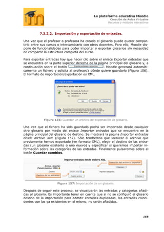 La plataforma educativa Moodle
                                                               Creación de Aulas Virtuales
                                                              Recursos y módulos interactivos



           7.3.3.2. Importación y exportación de entradas.

Una vez que el profesor o profesora ha creado el glosario puede querer compar-
tirlo entre sus cursos o intercambiarlo con otros docentes. Para ello, Moodle dis-
pone de funcionalidades para poder importar y exportar glosarios sin necesidad
de compartir la estructura completa del curso.

Para exportar entradas hay que hacer clic sobre el enlace Exportar entradas que
se encuentra en la parte superior derecha de la página principal del glosario y, a
continuación sobre el botón                        . Moodle generará automáti-
camente un fichero y solicita al profesor/a dónde quiere guardarlo (Figura 156).
El formato de importación/exportación es XML.




               Figura 156: Guardar un archivo de exportación de glosario.

Una vez que el fichero ha sido guardado podrá ser importado desde cualquier
otro glosario por medio del enlace Importar entradas que se encuentra en la
página principal del glosario de destino. Se mostrará la página Importar entradas
desde archivo XML (Figura 157). Sólo tendremos que localizar el archivo que
previamente hemos exportado (en formato XML), elegir el destino de las entra-
das (un glosario existente o uno nuevo) y especificar si queremos importar in-
formación sobre las categorías de las entradas. Finalmente pulsaremos sobre el
botón Guardar cambios.


                                                               Selección del archivo a importar




        Destino de las entradas



                            Figura 157: Importación de un glosario.

Después de seguir este proceso, se visualizarán las entradas y categorías añadi-
das al glosario. Es importante tener en cuenta que si no se configuró el glosario
destino de la importación para admitir entradas duplicadas, las entradas coinci-
dentes con las ya existentes en el mismo, no serán añadidas.



                                                                                                  168
 