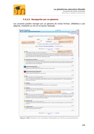La plataforma educativa Moodle
                                                                    Creación de Aulas Virtuales
                                                                   Recursos y módulos interactivos



          7.3.3.3. Navegación por un glosario.

Los usuarios pueden navegar por un glosario de varias formas: alfabética o por
páginas, mediante un clic en la opción deseada.




                                                     Buscar también en las definiciones


                                                              Criterios de búsqueda
         Cuadro de búsquedas




                                                            Selección de la página




                                    Archivo adjunto a la entrada




       Figura 158: Glosario con entradas ordenadas por fecha de actualización.



                                                                                             169
 