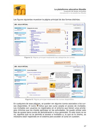 La plataforma educativa Moodle
                                                                              Creación de Aulas Virtuales
                                                                         Introducción a la plataforma Moodle



Las figuras siguientes muestran la página principal de dos formas distintas.




                                                    Este curso permite
                                                  entrar como invitado




                                                   Este curso requiere
                                                       clave de acceso




            Figura 5: Página principal mostrando las categorías de cursos.


                                                               Identificación del usuario




                            Lista de profesores




                        Descripción del curso




             Figura 6: Página principal mostrando los cursos disponibles.

En cualquiera de esas páginas, se pueden ver algunos iconos asociados a los cur-
sos disponibles. El icono   indica que ese curso acepta el acceso de invitados.
Los invitados son usuarios no registrados en el entorno que tienen unos privile-
gios mínimos que les impide participar en las actividades. Se puede utilizar este
tipo de acceso para cursos de demostración o muy generales. Si este icono no se
ve, significa que no se permite el acceso a invitados o, lo que es lo mismo, es
necesario estar registrado en el sistema para acceder al curso en cuestión.




                                                                                                         17
 