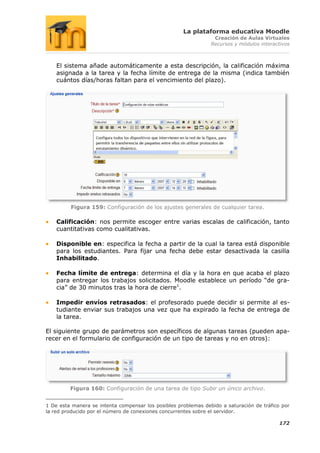 La plataforma educativa Moodle
                                                                 Creación de Aulas Virtuales
                                                                Recursos y módulos interactivos



    El sistema añade automáticamente a esta descripción, la calificación máxima
    asignada a la tarea y la fecha límite de entrega de la misma (indica también
    cuántos días/horas faltan para el vencimiento del plazo).




         Figura 159: Configuración de los ajustes generales de cualquier tarea.

    Calificación: nos permite escoger entre varias escalas de calificación, tanto
    cuantitativas como cualitativas.

    Disponible en: especifica la fecha a partir de la cual la tarea está disponible
    para los estudiantes. Para fijar una fecha debe estar desactivada la casilla
    Inhabilitado.

    Fecha límite de entrega: determina el día y la hora en que acaba el plazo
    para entregar los trabajos solicitados. Moodle establece un período “de gra-
    cia” de 30 minutos tras la hora de cierre1.

    Impedir envíos retrasados: el profesorado puede decidir si permite al es-
    tudiante enviar sus trabajos una vez que ha expirado la fecha de entrega de
    la tarea.

El siguiente grupo de parámetros son específicos de algunas tareas (pueden apa-
recer en el formulario de configuración de un tipo de tareas y no en otros):




         Figura 160: Configuración de una tarea de tipo Subir un único archivo.


1 De esta manera se intenta compensar los posibles problemas debido a saturación de tráfico por
la red producido por el número de conexiones concurrentes sobre el servidor.

                                                                                           172
 