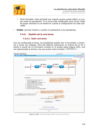 La plataforma educativa Moodle
                                                                        Creación de Aulas Virtuales
                                                                       Recursos y módulos interactivos



   2.   Nivel Actividad: toda actividad que soporte grupos puede definir su pro-
        pio modo de agrupación. Si el curso está configurado como forzar modo
        de grupo entonces no se tendrá en cuenta la configuración de cada acti-
        vidad.

   Visible: permite mostrar u ocultar el cuestionario a los estudiantes.

        7.4.3.   Gestión de la una tarea.

          7.4.3.1. Subir una tarea.

Una vez configurada la tarea, los estudiantes podrán leer el enunciado y comen-
zar a enviar sus trabajos. Para ello deberán seleccionar un archivo de su PC y
subirlo a través de un formulario incluido en la propia tarea (Figura 165). Una
vez seleccionado el archivo, hay que pulsar sobre el botón             .




                                                                          Enlace para acceder
                                                                         a las tareas enviadas




                                               Descripción del trabajo a realizar
                                              (en este caso, integra una imagen)




                               Fechas de disponibilidad y de entrega



                                                       Archivo a subir




                 Figura 165: Tarea de tipo Subir un único archivo.




                                                                                                 175
 
