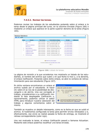 La plataforma educativa Moodle
                                                             Creación de Aulas Virtuales
                                                            Recursos y módulos interactivos



           7.4.3.2. Revisar las tareas.

Podemos revisar los trabajos de los estudiantes pulsando sobre el enlace a la
tarea desde la página principal del curso, en la columna Enviada (Figura 166) o
mediante un enlace que aparece en la parte superior derecha de la tarea (Figura
165).




                           Figura 166: Listado de tareas.

La página de revisión a la que accedemos nos mostraría un listado de los estu-
diantes, el nombre del archivo que subió y en qué fecha lo hizo y, a la derecha,
el enlace Calificación. Pulsando sobre dicho enlace, se abre la ventana de retroa-
limentación para ese estudiante (Figura 167).

En dicha ventana encontramos un enlace al
archivo subido por el estudiante. Al hacer
clic sobre él se nos da la posibilidad de des-
cargarlo o de abrirlo. Una vez corregido el
trabajo, procederemos a su calificación me-
diante la lista desplegable Calificación y,
opcionalmente, podemos utilizar el editor
HTML para introducir nuestra valoración del
trabajo y algunos comentarios sobre el
mismo.

También se muestra un detalle interesante, como es la fecha en que se subió el
archivo. Si hubiéramos configurado la tarea para permitir envíos retrasados y si,
efectivamente, ese envío se realizó pasada la fecha de entrega, se mostrará el
retraso correspondiente (color rojo).

Una vez evaluada la tarea, el enlace Calificación pasará a llamarse Actualizar.
Mediante este enlace podemos recalificar una tarea enviada.


                                                                                      176
 