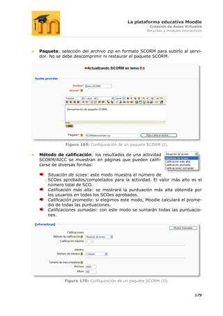 La plataforma educativa Moodle
                                                    Creación de Aulas Virtuales
                                                   Recursos y módulos interactivos




Paquete: selección del archivo zip en formato SCORM para subirlo al servi-
dor. No se debe descomprimir ni restaurar el paquete SCORM.




           Figura 169: Configuración de un paquete SCORM (I).

Método de calificación: los resultados de una actividad
SCORM/AICC se muestran en páginas que pueden califi-
carse de diversas formas:

   Situación de scoes: este modo muestra el número de
   SCOes aprobados/completados para la actividad. El valor más alto es el
   número total de SCO.
   Calificación más alta: se mostrará la puntuación más alta obtenida por
   los usuarios en todos los SCOes aprobados.
   Calificación promedio: si elegimos este modo, Moodle calculará el prome-
   dio de todas las puntuaciones.
   Calificaciones sumadas: con este modo se sumarán todas las puntuacio-
   nes.




           Figura 170: Configuración de un paquete SCORM (II).


                                                                             179
 