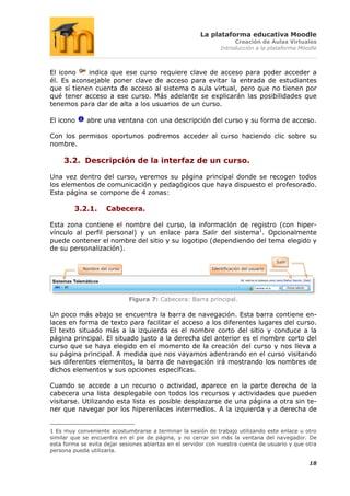 La plataforma educativa Moodle
                                                                     Creación de Aulas Virtuales
                                                                Introducción a la plataforma Moodle



El icono    indica que ese curso requiere clave de acceso para poder acceder a
él. Es aconsejable poner clave de acceso para evitar la entrada de estudiantes
que sí tienen cuenta de acceso al sistema o aula virtual, pero que no tienen por
qué tener acceso a ese curso. Más adelante se explicarán las posibilidades que
tenemos para dar de alta a los usuarios de un curso.

El icono     abre una ventana con una descripción del curso y su forma de acceso.

Con los permisos oportunos podremos acceder al curso haciendo clic sobre su
nombre.

     3.2. Descripción de la interfaz de un curso.

Una vez dentro del curso, veremos su página principal donde se recogen todos
los elementos de comunicación y pedagógicos que haya dispuesto el profesorado.
Esta página se compone de 4 zonas:

         3.2.1.       Cabecera.

Esta zona contiene el nombre del curso, la información de registro (con hiper-
vínculo al perfil personal) y un enlace para Salir del sistema1. Opcionalmente
puede contener el nombre del sitio y su logotipo (dependiendo del tema elegido y
de su personalización).
                                                                                         Salir
            Nombre del curso                                Identificación del usuario




                               Figura 7: Cabecera: Barra principal.

Un poco más abajo se encuentra la barra de navegación. Esta barra contiene en-
laces en forma de texto para facilitar el acceso a los diferentes lugares del curso.
El texto situado más a la izquierda es el nombre corto del sitio y conduce a la
página principal. El situado justo a la derecha del anterior es el nombre corto del
curso que se haya elegido en el momento de la creación del curso y nos lleva a
su página principal. A medida que nos vayamos adentrando en el curso visitando
sus diferentes elementos, la barra de navegación irá mostrando los nombres de
dichos elementos y sus opciones específicas.

Cuando se accede a un recurso o actividad, aparece en la parte derecha de la
cabecera una lista desplegable con todos los recursos y actividades que pueden
visitarse. Utilizando esta lista es posible desplazarse de una página a otra sin te-
ner que navegar por los hiperenlaces intermedios. A la izquierda y a derecha de


1 Es muy conveniente acostumbrarse a terminar la sesión de trabajo utilizando este enlace u otro
similar que se encuentra en el pie de página, y no cerrar sin más la ventana del navegador. De
esta forma se evita dejar sesiones abiertas en el servidor con nuestra cuenta de usuario y que otra
persona pueda utilizarla.

                                                                                                 18
 