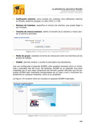 La plataforma educativa Moodle
                                                        Creación de Aulas Virtuales
                                                       Recursos y módulos interactivos



   Calificación máxima: como sucede con cualquier otra calificación máxima
   en Moodle, podemos escoger un valor entre 1 y 100.

   Número de intentos: especifica el número de intentos, que puede llegar a
   ser ilimitado.

   Tamaño de marco/ventana: define el tamaño de la ventana o marco don-
   de se abrirá la actividad.




               Figura 171: Configuración de un paquete SCORM (III).

   Modo de grupo: establece la forma de interacción entre los miembros de los
   grupos de trabajo.

   Visible: permite mostrar u ocultar la actividad a los estudiantes.

Una vez configurado el paquete SCORM, éste quedará insertado como un conte-
nido o actividad más del curso. No obstante, SCORM es un estándar muy poco
respetado por lo que estas variaciones del formato pueden dificultar que los pa-
quetes SCORM sean realmente transportables de un lugar a otro y funcionen sin
problemas en cualquier ambiente, como es su propósito.

La Figura 172 muestra cómo se visualiza un paquete SCORM importado.




                 Figura 172: Visualización de un paquete SCORM.


                                                                                 180
 