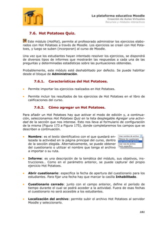 La plataforma educativa Moodle
                                                        Creación de Aulas Virtuales
                                                       Recursos y módulos interactivos



    7.6. Hot Potatoes Quiz.

   Este módulo (HotPot), permite al profesorado administrar los ejercicios elabo-
rados con Hot Potatoes a través de Moodle. Los ejercicios se crean con Hot Pota-
toes, y luego se suben (incorporan) al curso de Moodle.

Una vez que los estudiantes hayan intentado resolver los ejercicios, se dispondrá
de diversos tipos de informes que mostrarán las respuestas a cada una de las
preguntas y determinadas estadísticas sobre las puntuaciones obtenidas.

Probablemente, este módulo esté deshabilitado por defecto. Se puede habilitar
desde el bloque de Administración.

       7.6.1.    Características del Hot Potatoes.

   Permite importar los ejercicios realizados en Hot Potatoes.

   Permite incluir los resultados de los ejercicios de Hot Potatoes en el libro de
   calificaciones del curso.

       7.6.2.    Cómo agregar un Hot Potatoes.

Para añadir un Hot Potatoes hay que activar el modo de edición y, a continua-
ción, seleccionamos Hot Potatoes Quiz en la lista desplegable Agregar una activi-
dad de la sección que nos interese. Esto nos lleva al formulario de configuración
de la misma (Figura 173 a Figura 175), donde completaremos los campos que se
describen a continuación.

   Nombre: es el texto identificativo con el que quedará en-
   lazada la actividad en la página principal del curso, dentro
   de la sección elegida. Alternativamente, se puede obtener
   del cuestionario o utilizar el nombre que tenga el archivo
   a importar o su ruta.

   Informe: es una descripción de la temática del módulo, sus objetivos, ins-
   trucciones… Como en el parámetro anterior, se puede capturar del propio
   ejercicio Hot Potatoes.

   Abrir cuestionario: especifica la fecha de apertura del cuestionario para los
   estudiantes. Para fijar una fecha hay que marcar la casilla Inhabilitado.

   Cuestionario cerrado: junto con el campo anterior, define el período de
   tiempo durante el cual se podrá acceder a la actividad. Fuera de esas fechas
   el cuestionario no será accesible a los estudiantes.

   Localización del archivo: permite subir el archivo Hot Potatoes al servidor
   Moodle y seleccionarlo.


                                                                                 181
 
