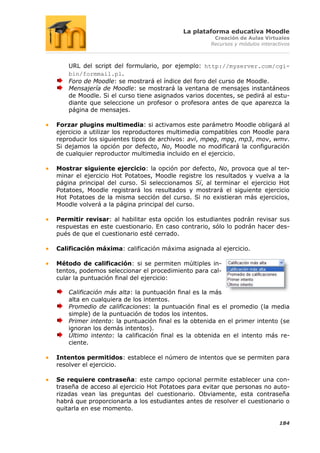 La plataforma educativa Moodle
                                                     Creación de Aulas Virtuales
                                                    Recursos y módulos interactivos



    URL del script del formulario, por ejemplo: http://myserver.com/cgi-
    bin/formmail.pl.
    Foro de Moodle: se mostrará el índice del foro del curso de Moodle.
    Mensajería de Moodle: se mostrará la ventana de mensajes instantáneos
    de Moodle. Si el curso tiene asignados varios docentes, se pedirá al estu-
    diante que seleccione un profesor o profesora antes de que aparezca la
    página de mensajes.

Forzar plugins multimedia: si activamos este parámetro Moodle obligará al
ejercicio a utilizar los reproductores multimedia compatibles con Moodle para
reproducir los siguientes tipos de archivos: avi, mpeg, mpg, mp3, mov, wmv.
Si dejamos la opción por defecto, No, Moodle no modificará la configuración
de cualquier reproductor multimedia incluido en el ejercicio.

Mostrar siguiente ejercicio: la opción por defecto, No, provoca que al ter-
minar el ejercicio Hot Potatoes, Moodle registre los resultados y vuelva a la
página principal del curso. Si seleccionamos Sí, al terminar el ejercicio Hot
Potatoes, Moodle registrará los resultados y mostrará el siguiente ejercicio
Hot Potatoes de la misma sección del curso. Si no existieran más ejercicios,
Moodle volverá a la página principal del curso.

Permitir revisar: al habilitar esta opción los estudiantes podrán revisar sus
respuestas en este cuestionario. En caso contrario, sólo lo podrán hacer des-
pués de que el cuestionario esté cerrado.

Calificación máxima: calificación máxima asignada al ejercicio.

Método de calificación: si se permiten múltiples in-
tentos, podemos seleccionar el procedimiento para cal-
cular la puntuación final del ejercicio:

    Calificación más alta: la puntuación final es la más
    alta en cualquiera de los intentos.
    Promedio de calificaciones: la puntuación final es el promedio (la media
    simple) de la puntuación de todos los intentos.
    Primer intento: la puntuación final es la obtenida en el primer intento (se
    ignoran los demás intentos).
    Último intento: la calificación final es la obtenida en el intento más re-
    ciente.

Intentos permitidos: establece el número de intentos que se permiten para
resolver el ejercicio.

Se requiere contraseña: este campo opcional permite establecer una con-
traseña de acceso al ejercicio Hot Potatoes para evitar que personas no auto-
rizadas vean las preguntas del cuestionario. Obviamente, esta contraseña
habrá que proporcionarla a los estudiantes antes de resolver el cuestionario o
quitarla en ese momento.

                                                                              184
 