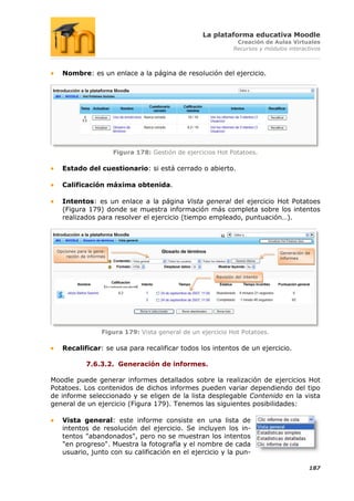 La plataforma educativa Moodle
                                                                    Creación de Aulas Virtuales
                                                                   Recursos y módulos interactivos



   Nombre: es un enlace a la página de resolución del ejercicio.




                          Figura 178: Gestión de ejercicios Hot Potatoes.

   Estado del cuestionario: si está cerrado o abierto.

   Calificación máxima obtenida.

   Intentos: es un enlace a la página Vista general del ejercicio Hot Potatoes
   (Figura 179) donde se muestra información más completa sobre los intentos
   realizados para resolver el ejercicio (tiempo empleado, puntuación…).




 Opciones para la gene-                                                            Generación de
     ración de informes                                                            informes



                                                           Revisión del intento




                     Figura 179: Vista general de un ejercicio Hot Potatoes.

   Recalificar: se usa para recalificar todos los intentos de un ejercicio.

              7.6.3.2. Generación de informes.

Moodle puede generar informes detallados sobre la realización de ejercicios Hot
Potatoes. Los contenidos de dichos informes pueden variar dependiendo del tipo
de informe seleccionado y se eligen de la lista desplegable Contenido en la vista
general de un ejercicio (Figura 179). Tenemos las siguientes posibilidades:

   Vista general: este informe consiste en una lista de
   intentos de resolución del ejercicio. Se incluyen los in-
   tentos "abandonados", pero no se muestran los intentos
   "en progreso". Muestra la fotografía y el nombre de cada
   usuario, junto con su calificación en el ejercicio y la pun-

                                                                                               187
 