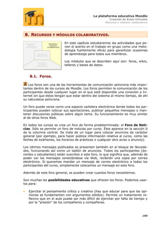 La plataforma educativa Moodle
                                                         Creación de Aulas Virtuales
                                                      Recursos y módulos colaborativos




 8. RECURSOS Y MÓDULOS COLABORATIVOS.
                           En este capítulo estudiaremos las actividades que po-
                           nen el acento en el trabajo en grupo como una meto-
                           dología fuertemente eficaz para garantizar ocasiones
                           de aprendizaje para todos sus miembros.

                           Los módulos que se describen aquí son: foros, wikis,
                           talleres y bases de datos.


    8.1. Foros.

   Los foros son una de las herramientas de comunicación asíncrona más impor-
tantes dentro de los cursos de Moodle. Los foros permiten la comunicación de los
participantes desde cualquier lugar en el que esté disponible una conexión a In-
ternet sin que éstos tengan que estar dentro del sistema al mismo tiempo, de ahí
su naturaleza asíncrona.

Un foro puede verse como una especie cartelera electrónica donde todos los par-
ticipantes pueden colocar sus aportaciones, publicar pequeños mensajes o man-
tener discusiones públicas sobre algún tema. Su funcionamiento es muy similar
al de otros foros Web.

En todos los cursos se crea un foro de forma predeterminada: el Foro de Noti-
cias. Sólo se permite un foro de noticias por curso. Éste aparece en la sección 0
de la columna central. Se trata de un lugar para colocar anuncios de carácter
general (por ejemplo, para hacer pública información relativa al curso, como las
fechas de exámenes, los horarios de prácticas o cualquier otro aviso o anuncio).

Los últimos mensajes publicados se presentan también en el bloque de Noveda-
des, funcionando así como un tablón de anuncios. Todos los participantes (do-
centes y estudiantes) están suscritos a este foro, lo que significa que, además de
poder ver los mensajes conectándose vía Web, recibirán una copia por correo
electrónico. Si queremos mandar un mensaje de correo electrónico a todos los
participantes del curso, simplemente colocamos un mensaje en este foro.

Además de este foro general, se pueden crear cuantos foros necesitemos.

Son muchas las posibilidades educativas que ofrecen los foros. Podemos usar-
los para:

   Ejercitar el pensamiento crítico y creativo (hay que educar para que las opi-
   niones se fundamenten con argumentos sólidos). Permite un tratamiento re-
   flexivo que en el aula puede ser más difícil de ejercitar por falta de tiempo y
   por la “presión” de los compañeros y compañeras.



                                                                                  190
 