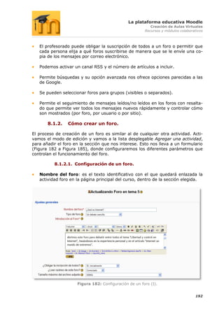 La plataforma educativa Moodle
                                                          Creación de Aulas Virtuales
                                                       Recursos y módulos colaborativos



   El profesorado puede obligar la suscripción de todos a un foro o permitir que
   cada persona elija a qué foros suscribirse de manera que se le envíe una co-
   pia de los mensajes por correo electrónico.

   Podemos activar un canal RSS y el número de artículos a incluir.

   Permite búsquedas y su opción avanzada nos ofrece opciones parecidas a las
   de Google.

   Se pueden seleccionar foros para grupos (visibles o separados).

   Permite el seguimiento de mensajes leídos/no leídos en los foros con resalta-
   do que permite ver todos los mensajes nuevos rápidamente y controlar cómo
   son mostrados (por foro, por usuario o por sitio).

       8.1.2.    Cómo crear un foro.

El proceso de creación de un foro es similar al de cualquier otra actividad. Acti-
vamos el modo de edición y vamos a la lista desplegable Agregar una actividad,
para añadir el foro en la sección que nos interese. Esto nos lleva a un formulario
(Figura 182 a Figura 185), donde configuraremos los diferentes parámetros que
controlan el funcionamiento del foro.

          8.1.2.1. Configuración de un foro.

   Nombre del foro: es el texto identificativo con el que quedará enlazada la
   actividad foro en la página principal del curso, dentro de la sección elegida.




                     Figura 182: Configuración de un foro (I).


                                                                                   192
 