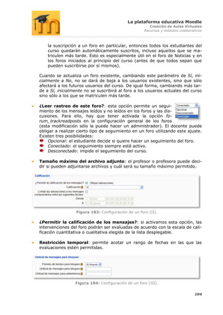 La plataforma educativa Moodle
                                                        Creación de Aulas Virtuales
                                                     Recursos y módulos colaborativos



    la suscripción a un foro en particular, entonces todos los estudiantes del
    curso quedarán automáticamente suscritos, incluso aquellos que se ma-
    triculen más tarde. Esto es especialmente útil en el foro de Noticias y en
    los foros iniciados al principio del curso (antes de que todos sepan que
    pueden suscribirse por sí mismos).

Cuando se actualiza un foro existente, cambiando este parámetro de Sí, ini-
cialmente a No, no se dará de baja a los usuarios existentes, sino que sólo
afectará a los futuros usuarios del curso. De igual forma, cambiando más tar-
de a Sí, inicialmente no se suscribirá al foro a los usuarios actuales del curso
sino sólo a los que se matriculen más tarde.

¿Leer rastreo de este foro?: esta opción permite un segui-
miento de los mensajes leídos y no leídos en los foros y las dis-
cusiones. Para ello, hay que tener activada la opción fo-
rum_trackreadposts en la configuración general de los foros
(esta modificación sólo la puede hacer un administrador). El docente puede
obligar a realizar cierto tipo de seguimiento en un foro utilizando este ajuste.
Existen tres posibilidades:
    Opcional: el estudiante decide si quiere hacer un seguimiento del foro.
    Conectado: el seguimiento siempre está activo.
    Desconectado: impide el seguimiento del curso.

Tamaño máximo del archivo adjunto: el profesor o profesora puede deci-
dir si pueden adjuntarse archivos y cuál será su tamaño máximo permitido.




                  Figura 183: Configuración de un foro (II).

¿Permitir la calificación de los mensajes?: si activamos esta opción, las
intervenciones del foro podrán ser evaluadas de acuerdo con la escala de cali-
ficación cuantitativa o cualitativa elegida de la lista desplegable.

Restricción temporal: permite acotar un rango de fechas en las que las
evaluaciones estén permitidas.




                 Figura 184: Configuración de un foro (III).

                                                                                 194
 