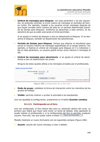 La plataforma educativa Moodle
                                                           Creación de Aulas Virtuales
                                                        Recursos y módulos colaborativos



   Umbral de mensajes para bloqueo: con este parámetro y los dos siguien-
   tes, se pretende controlar el envío masivo de mensajes en períodos de tiem-
   po cortos. Por ejemplo, impedir a los usuarios enviar mensajes después de
   que hayan enviado cierto número de ellos en un período determinado (perío-
   do de tiempo para bloqueo). Conforme se aproximan a este número, se les
   advertirá de que se están acercando al límite permitido.

   Si se ajusta el umbral de bloqueo a cero se desactivará el bloqueo. Si se des-
   activa el bloqueo, también se desactivarán las advertencias.

   Período de tiempo para bloqueo: tiempo que dispone el estudiante para
   enviar el número máximo de mensajes especificado en el campo anterior. Por
   ejemplo, si fijamos el umbral de mensajes para bloqueo en 5 e indicamos 1
   día en este parámetro, un usuario podría enviar como máximo 5 mensajes al
   día.

   Umbral de mensajes para advertencia: si se ajusta el umbral de adver-
   tencia a cero se desactivarán los avisos.

   Ninguno de estos ajustes afecta a los mensajes enviados por el profesorado.




                     Figura 185: Configuración de un foro (IV).

   Modo de grupo: establece la forma de interacción entre los miembros de los
   grupos de trabajo.

   Visible: permite mostrar u ocultar la actividad a los estudiantes.

Una vez ajustada la configuración, pulsaremos en el botón Guardar cambios.

          8.1.2.2. Participando en el foro.

Una vez configurado, el foro estará listo para su utilización dentro del curso. Lo
primero que habrá que hacer será iniciar un tema de debate. Esta operación la
puede realizar el profesorado o, si la configuración del foro lo permite, cualquier
usuario. Para ello, hay que pulsar sobre el botón                          .

Moodle mostrará un nuevo formulario con los siguientes campos (Figura 186):

   Asunto: asunto del nuevo mensaje a crear o debate.



                                                                                    195
 