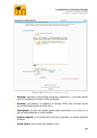 La plataforma educativa Moodle
                                                     Creación de Aulas Virtuales
                                                  Recursos y módulos colaborativos




                Figura 186: Añadiendo un debate a un foro.

Mensaje: describe la intervención (pregunta, sugerencia…). Se puede utilizar
para su composición el editor HTML de Moodle.

Formato: por defecto, se establece el formato HTML. Este formato asume
que el texto está escrito en HTML puro.

Suscripción: el autor del debate puede elegir suscribirse o no al foro en el
que se está añadiendo el nuevo debate.

Archivo adjunto: si la configuración del foro lo permite, se podrán adjuntas
archivos.

Enviar ahora: para enviar este debate al foro.

                                                                              196
 