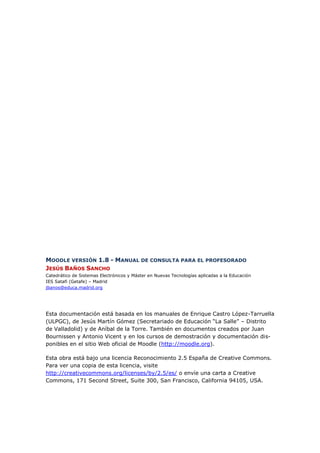 MOODLE VERSIÓN 1.8 - MANUAL DE CONSULTA PARA EL PROFESORADO
JESÚS BAÑOS SANCHO
Catedrático de Sistemas Electrónicos y Máster en Nuevas Tecnologías aplicadas a la Educación
IES Satafi (Getafe) – Madrid
jbanos@educa.madrid.org




Esta documentación está basada en los manuales de Enrique Castro López-Tarruella
(ULPGC), de Jesús Martín Gómez (Secretariado de Educación “La Salle” – Distrito
de Valladolid) y de Aníbal de la Torre. También en documentos creados por Juan
Bournissen y Antonio Vicent y en los cursos de demostración y documentación dis-
ponibles en el sitio Web oficial de Moodle (http://moodle.org).

Esta obra está bajo una licencia Reconocimiento 2.5 España de Creative Commons.
Para ver una copia de esta licencia, visite
http://creativecommons.org/licenses/by/2.5/es/ o envíe una carta a Creative
Commons, 171 Second Street, Suite 300, San Francisco, California 94105, USA.
 