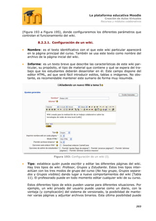 La plataforma educativa Moodle
                                                          Creación de Aulas Virtuales
                                                       Recursos y módulos colaborativos



(Figura 193 a Figura 195), donde configuraremos los diferentes parámetros que
controlan el funcionamiento del wiki.

          8.2.2.1. Configuración de un wiki.

   Nombre: es el texto identificativo con el que este wiki particular aparecerá
   en la página principal del curso. También se usa este texto como nombre del
   archivo de la página inicial del wiki.

   Informe: es un texto breve que describe las características de este wiki par-
   ticular, su propósito, el tipo de material que contiene y qué se espera del tra-
   bajo que los estudiantes deberán desarrollar en él. Este campo dispone del
   editor HTML, así que será fácil introducir estilos, tablas o imágenes. No obs-
   tante, es recomendable mantener este sumario de forma muy resumida.




                     Figura 193: Configuración de un wiki (I).

   Tipo: establece quién puede escribir y editar las diferentes páginas del wiki.
   Hay tres tipos de wiki: Profesor, Grupos y Estudiante. Estos tres tipos inter-
   actúan con los tres modos de grupo del curso (No hay grupo, Grupos separa-
   dos y Grupos visibles) dando lugar a nueve comportamientos del wiki (Tabla
   11). El profesorado puede en todo momento editar cualquier wiki de su curso.

   Estos diferentes tipos de wikis pueden usarse para diferentes situaciones. Por
   ejemplo, un wiki privado del usuario puede usarse como un diario, con la
   ventaja (y complicación) del sistema de versionado, la posibilidad de mante-
   ner varias páginas y adjuntar archivos binarios. Esta última posibilidad puede


                                                                                   203
 