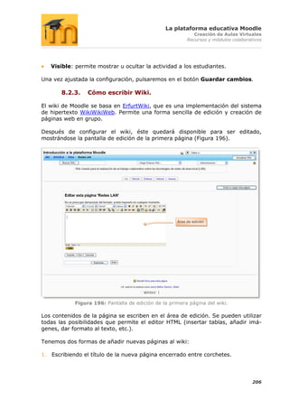 La plataforma educativa Moodle
                                                             Creación de Aulas Virtuales
                                                          Recursos y módulos colaborativos




   Visible: permite mostrar u ocultar la actividad a los estudiantes.

Una vez ajustada la configuración, pulsaremos en el botón Guardar cambios.

       8.2.3.    Cómo escribir Wiki.

El wiki de Moodle se basa en ErfurtWiki, que es una implementación del sistema
de hipertexto WikiWikiWeb. Permite una forma sencilla de edición y creación de
páginas web en grupo.

Después de configurar el wiki, éste quedará disponible para ser editado,
mostrándose la pantalla de edición de la primera página (Figura 196).




                                                     Área de edición




            Figura 196: Pantalla de edición de la primera página del wiki.

Los contenidos de la página se escriben en el área de edición. Se pueden utilizar
todas las posibilidades que permite el editor HTML (insertar tablas, añadir imá-
genes, dar formato al texto, etc.).

Tenemos dos formas de añadir nuevas páginas al wiki:

1. Escribiendo el título de la nueva página encerrado entre corchetes.




                                                                                      206
 