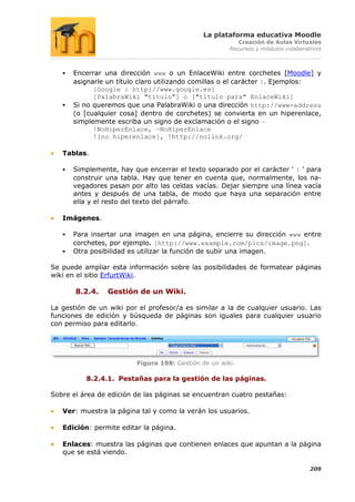 La plataforma educativa Moodle
                                                         Creación de Aulas Virtuales
                                                      Recursos y módulos colaborativos



      Encerrar una dirección www o un EnlaceWiki entre corchetes [Moodle] y
       asignarle un título claro utilizando comillas o el carácter |. Ejemplos:
             [Google | http://www.google.es]
             [PalabraWiki "título"] o ["título para" EnlaceWiki]
      Si no queremos que una PalabraWiki o una dirección http://www-address
       (o [cualquier cosa] dentro de corchetes) se convierta en un hiperenlace,
       simplemente escriba un signo de exclamación o el signo ~
             !NoHiperEnlace, ~NoHiperEnlace
             ![no hiperenlace], !http://nolink.org/

   Tablas.

      Simplemente, hay que encerrar el texto separado por el carácter ' | ' para
       construir una tabla. Hay que tener en cuenta que, normalmente, los na-
       vegadores pasan por alto las celdas vacías. Dejar siempre una línea vacía
       antes y después de una tabla, de modo que haya una separación entre
       ella y el resto del texto del párrafo.

   Imágenes.

      Para insertar una imagen en una página, encierre su dirección www entre
       corchetes, por ejemplo. [http://www.example.com/pics/image.png].
      Otra posibilidad es utilizar la función de subir una imagen.

Se puede ampliar esta información sobre las posibilidades de formatear páginas
wiki en el sitio ErfurtWiki.

       8.2.4.    Gestión de un Wiki.

La gestión de un wiki por el profesor/a es similar a la de cualquier usuario. Las
funciones de edición y búsqueda de páginas son iguales para cualquier usuario
con permiso para editarlo.




                         Figura 198: Gestión de un wiki.

          8.2.4.1. Pestañas para la gestión de las páginas.

Sobre el área de edición de las páginas se encuentran cuatro pestañas:

   Ver: muestra la página tal y como la verán los usuarios.

   Edición: permite editar la página.

   Enlaces: muestra las páginas que contienen enlaces que apuntan a la página
   que se está viendo.

                                                                                  209
 